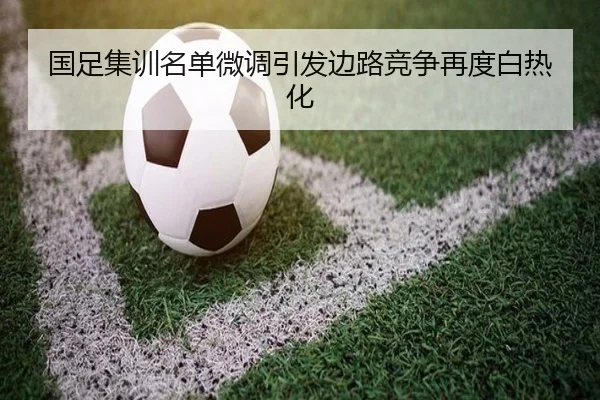 国足集训名单微调引发边路竞争再度白热化